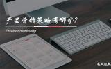 產品營銷策略有哪些?產品營銷的五大策略。